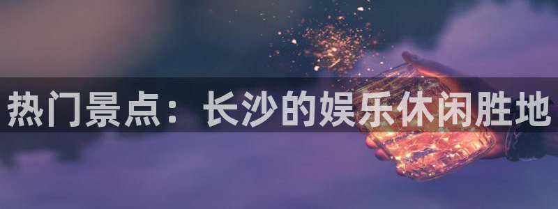 天顺娱乐：热门景点：长沙的娱乐休闲胜地
